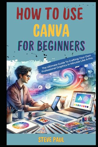 How to Use Canva for Beginners: The Ultimate Guide To Crafting Your Own Professional Graphics In Minutes Like A Pro.